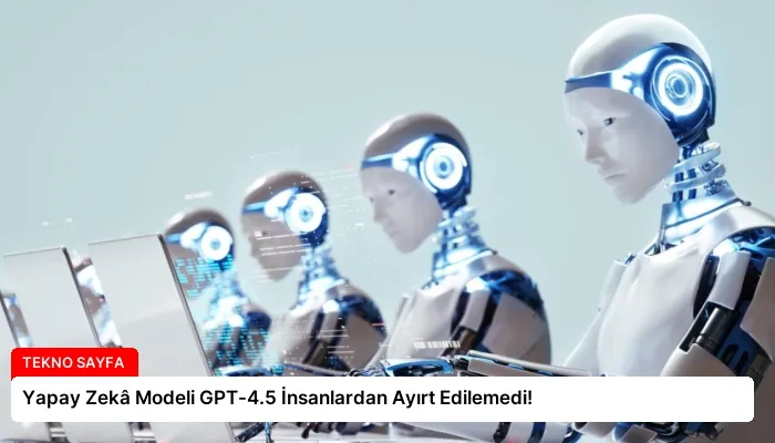 Yapay Zekâ Modeli GPT-4.5 İnsanlardan Ayırt Edilemedi!