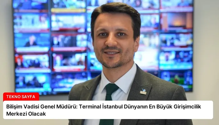Bilişim Vadisi Genel Müdürü: Terminal İstanbul Dünyanın En Büyük Girişimcilik Merkezi Olacak