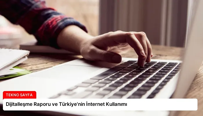 Dijitalleşme Raporu ve Türkiye’nin İnternet Kullanımı