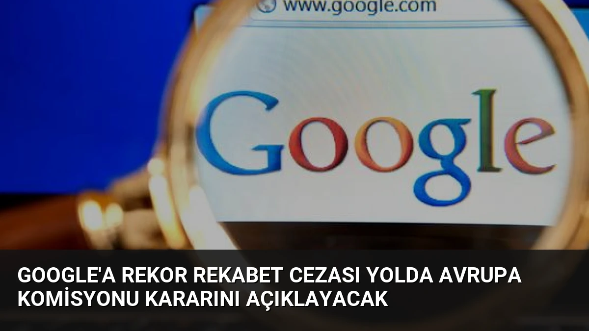 Google’a Rekor Rekabet Cezası Yolda Avrupa Komisyonu Kararını Açıklayacak