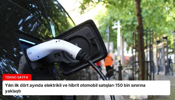 Yılın ilk dört ayında elektrikli ve hibrit otomobil satışları 150 bin sınırına yaklaştı