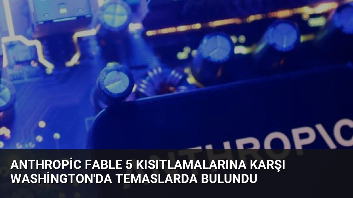 Anthropic Fable 5 Kısıtlamalarına Karşı Washington’da Temaslarda Bulundu