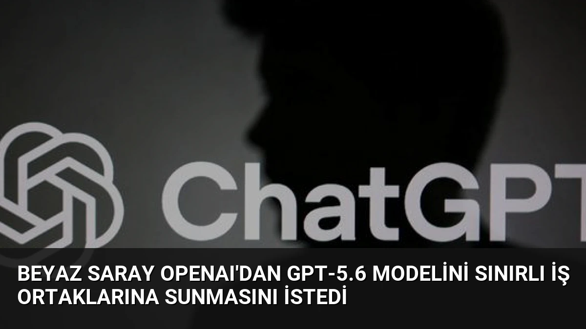 Beyaz Saray OpenAI’dan GPT-5.6 modelini sınırlı iş ortaklarına sunmasını istedi