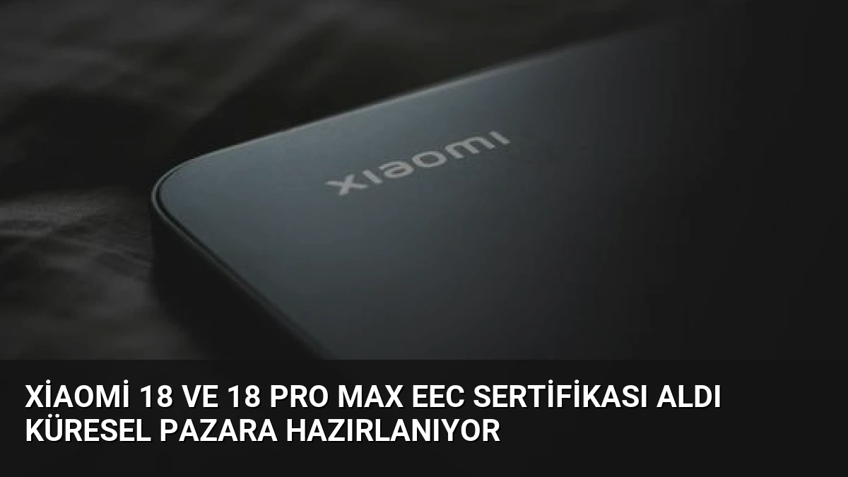 Xiaomi 18 ve 18 Pro Max EEC Sertifikası Aldı Küresel Pazara Hazırlanıyor