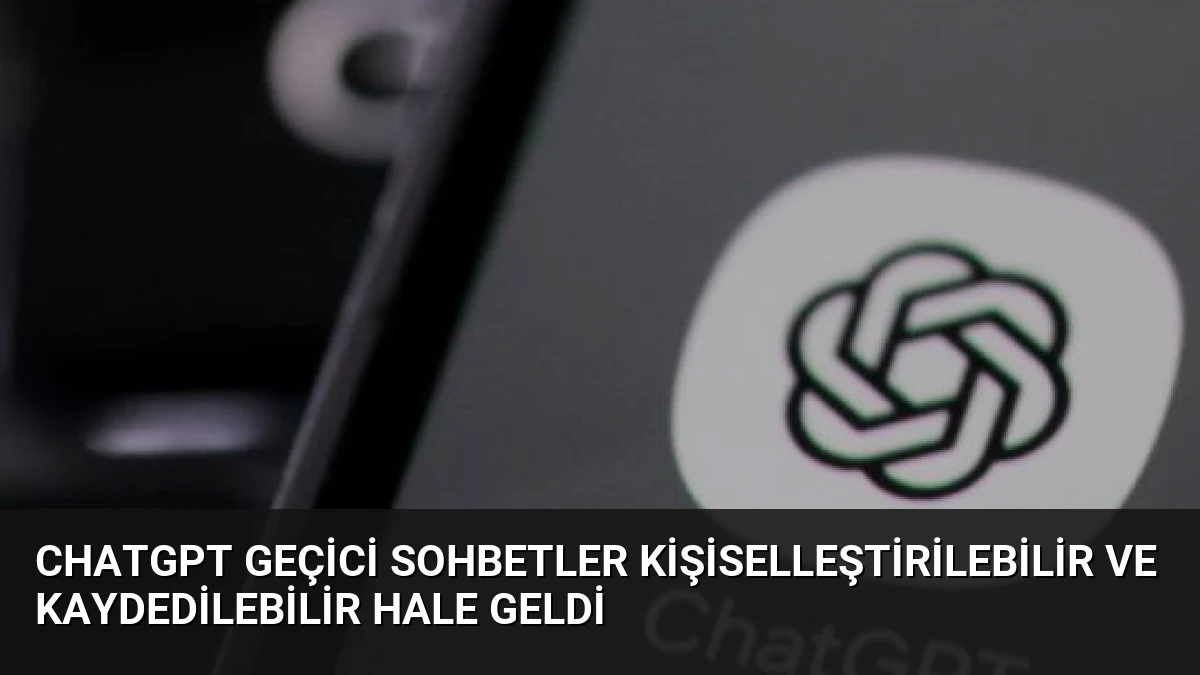 ChatGPT Geçici Sohbetler Kişiselleştirilebilir ve Kaydedilebilir Hale Geldi