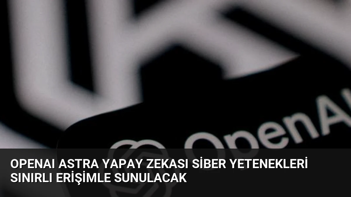 OpenAI Astra Yapay Zekası Siber Yetenekleri Sınırlı Erişimle Sunulacak